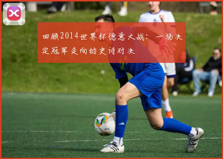回顾2014世界杯德意大战:一场决定冠军走向的史诗对决