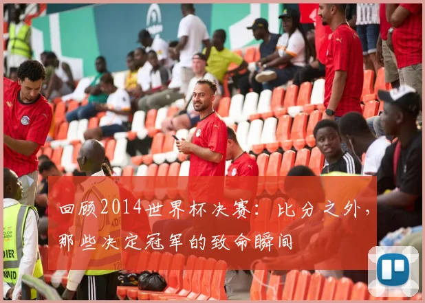 回顾2014世界杯决赛:比分之外,那些决定冠军的致命瞬间