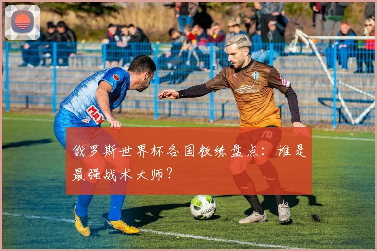 俄罗斯世界杯各国教练盘点:谁是最强战术大师?